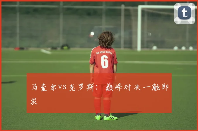 马奎尔vs克罗斯:巅峰对决一触即发