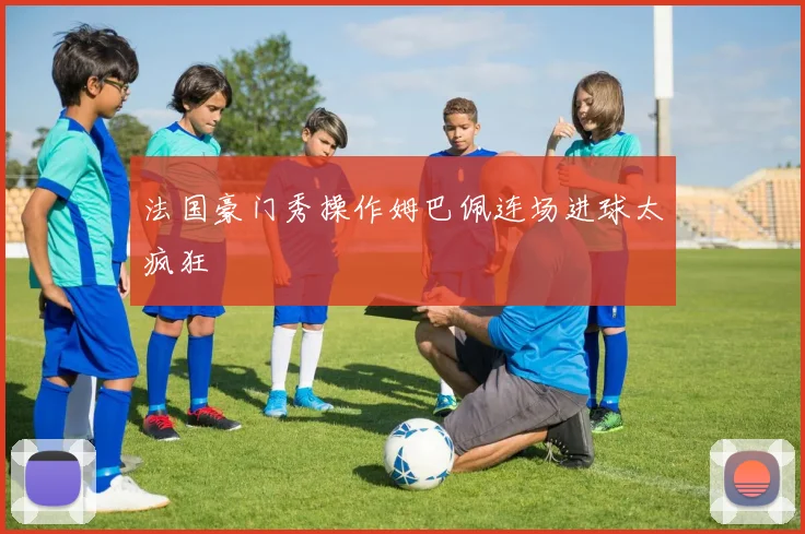 法国豪门秀操作姆巴佩连场进球太疯狂
