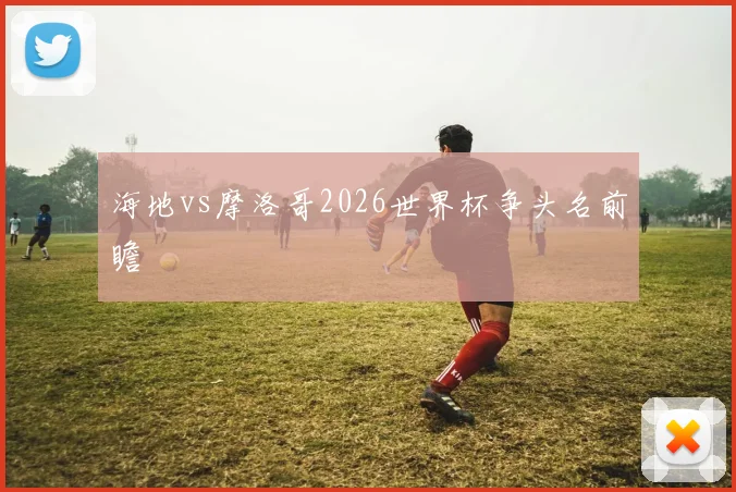 海地vs摩洛哥2026世界杯争头名前瞻