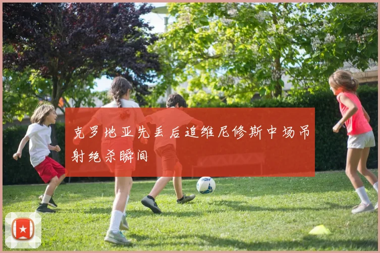 克罗地亚先丢后追维尼修斯中场吊射绝杀瞬间
