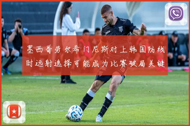 墨西哥劳尔希门尼斯对上韩国防线时远射选择可能成为比赛破局关键