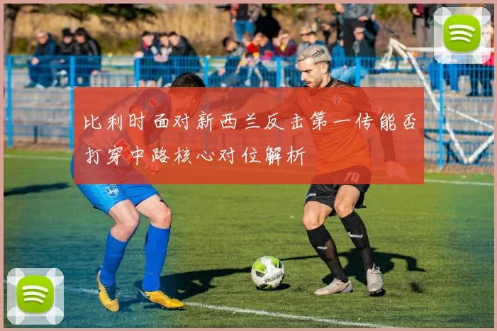 比利时面对新西兰反击第一传能否打穿中路核心对位解析