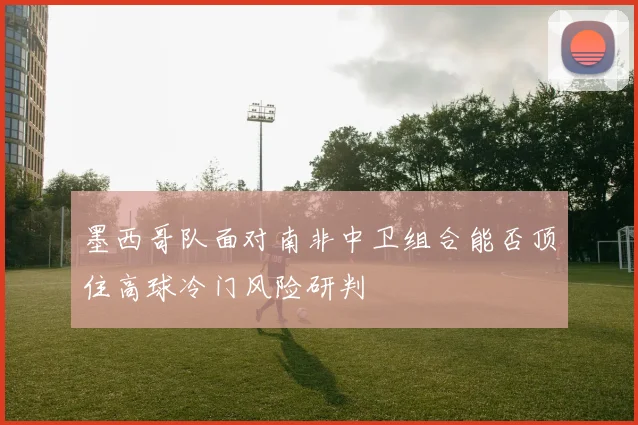 墨西哥队面对南非中卫组合能否顶住高球冷门风险研判