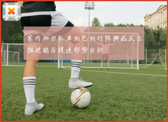塞内加尔队库利巴利对阵挪威反击推进能否提速形势分析