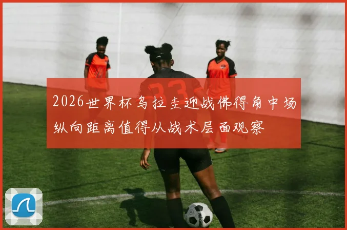 2026世界杯乌拉圭迎战佛得角中场纵向距离值得从战术层面观察