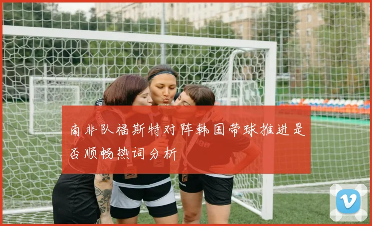 南非队福斯特对阵韩国带球推进是否顺畅热词分析