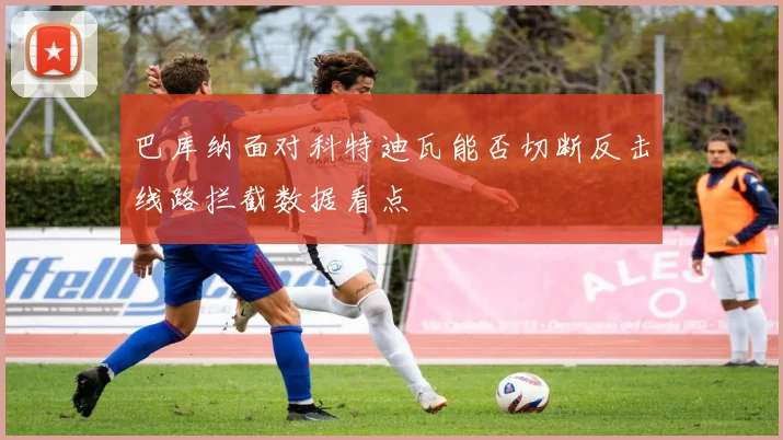 巴库纳面对科特迪瓦能否切断反击线路拦截数据看点