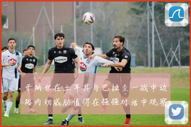 于纳尔在土耳其与巴拉圭一战中边路内切威胁值得在强强对话中观察