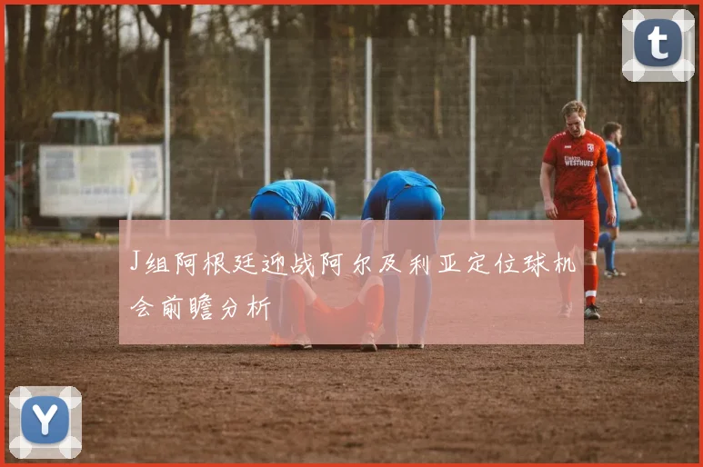 J组阿根廷迎战阿尔及利亚定位球机会前瞻分析