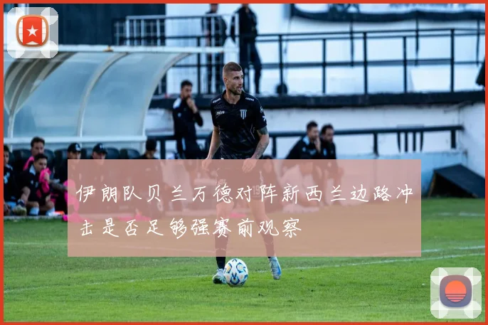 伊朗队贝兰万德对阵新西兰边路冲击是否足够强赛前观察