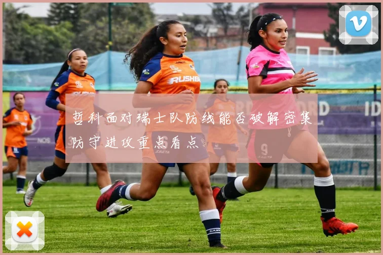 哲科面对瑞士队防线能否破解密集防守进攻重点看点