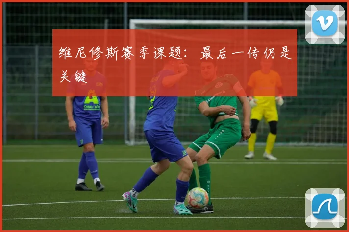 维尼修斯赛季课题：最后一传仍是关键