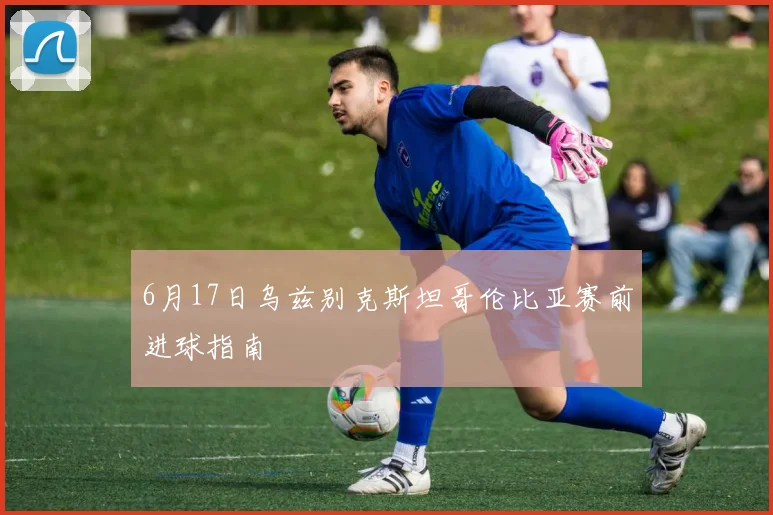 6月17日乌兹别克斯坦哥伦比亚赛前进球指南