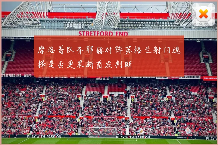 摩洛哥队齐耶赫对阵苏格兰射门选择是否更果断首发判断