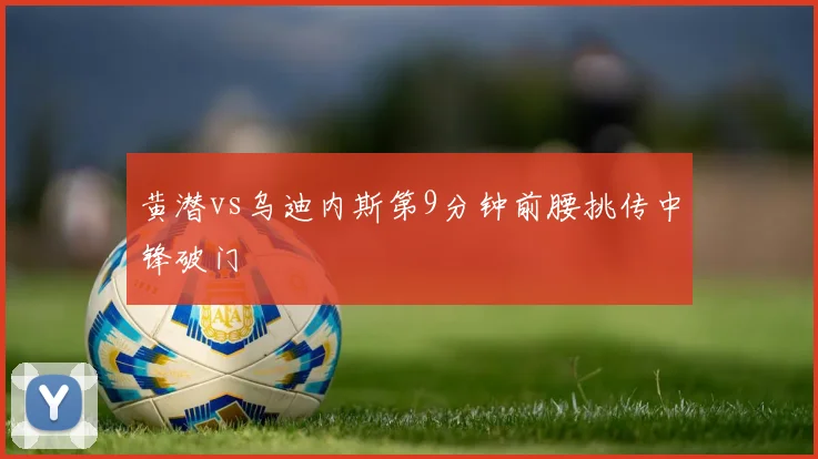 黄潜vs乌迪内斯第9分钟前腰挑传中锋破门