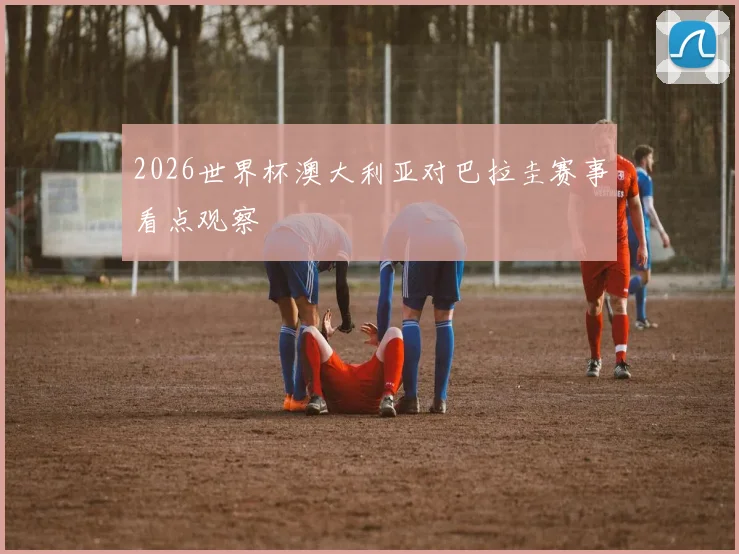 2026世界杯澳大利亚对巴拉圭赛事看点观察