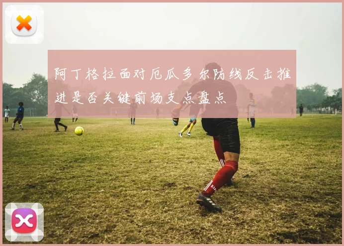阿丁格拉面对厄瓜多尔防线反击推进是否关键前场支点盘点
