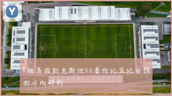 K组乌兹别克斯坦vs哥伦比亚比分预测方向研判