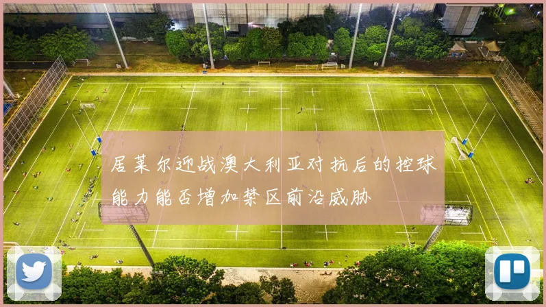 居莱尔迎战澳大利亚对抗后的控球能力能否增加禁区前沿威胁