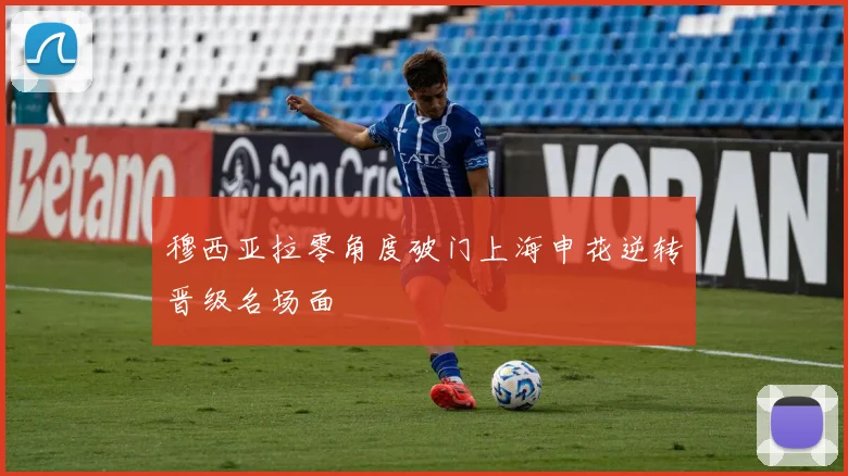 穆西亚拉零角度破门上海申花逆转晋级名场面